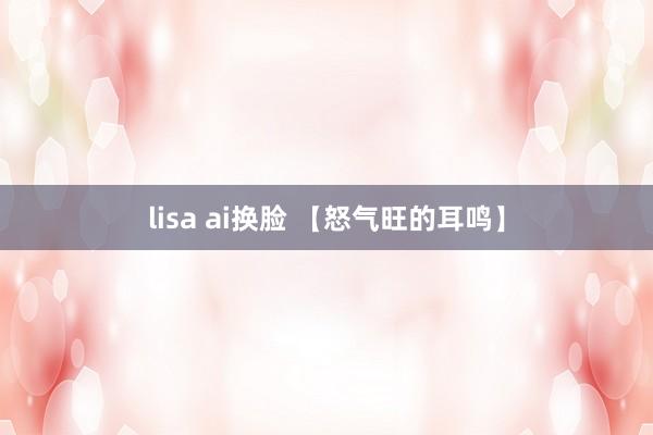 lisa ai换脸 【怒气旺的耳鸣】