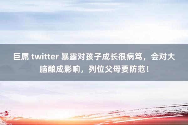 巨屌 twitter 暴露对孩子成长很病笃，会对大脑酿成影响，列位父母要防范！