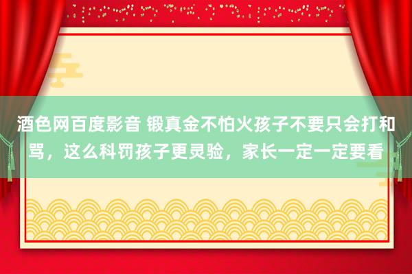 酒色网百度影音 锻真金不怕火孩子不要只会打和骂，这么科罚孩子更灵验，家长一定一定要看