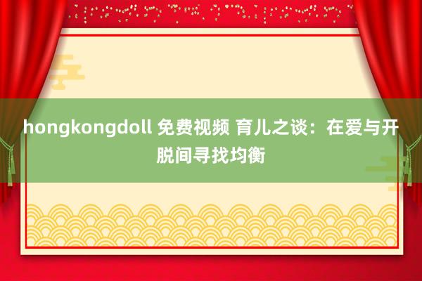 hongkongdoll 免费视频 育儿之谈：在爱与开脱间寻找均衡