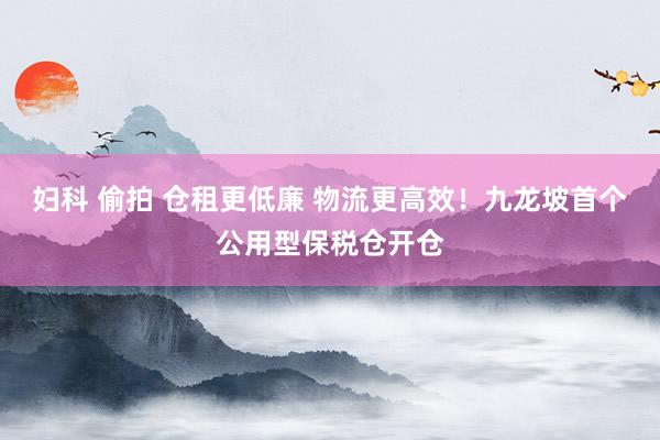 妇科 偷拍 仓租更低廉 物流更高效！九龙坡首个公用型保税仓开仓