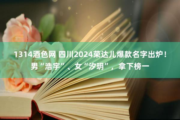 1314酒色网 四川2024荣达儿爆款名字出炉！男“浩宇”、女“汐玥”，拿下榜一