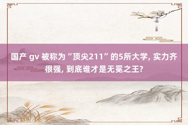 国产 gv 被称为“顶尖211”的5所大学， 实力齐很强， 到底谁才是无冕之王?