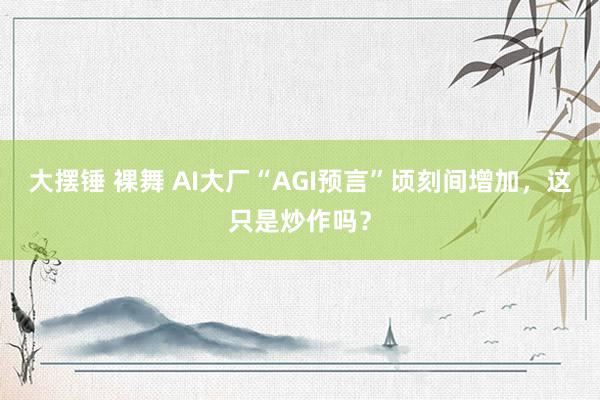 大摆锤 裸舞 AI大厂“AGI预言”顷刻间增加，这只是炒作吗？