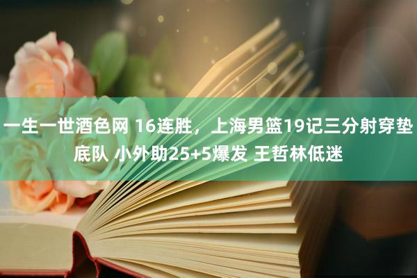 一生一世酒色网 16连胜，上海男篮19记三分射穿垫底队 小外助25+5爆发 王哲林低迷