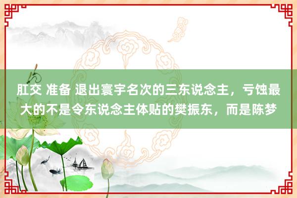 肛交 准备 退出寰宇名次的三东说念主，亏蚀最大的不是令东说念主体贴的樊振东，而是陈梦