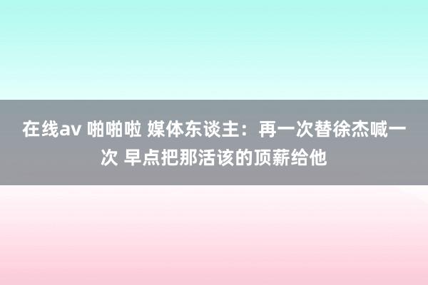 在线av 啪啪啦 媒体东谈主：再一次替徐杰喊一次 早点把那活该的顶薪给他