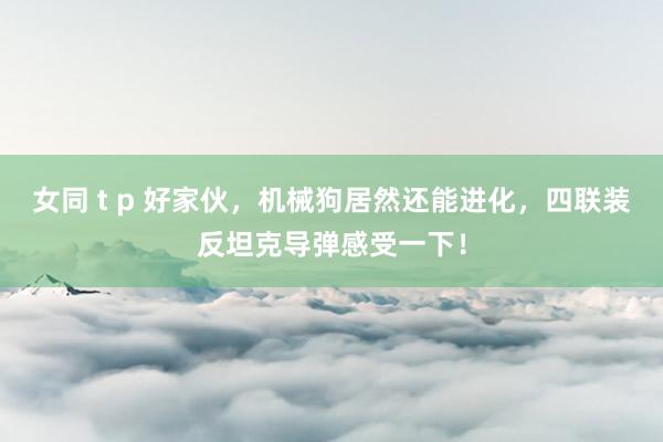 女同 t p 好家伙，机械狗居然还能进化，四联装反坦克导弹感受一下！