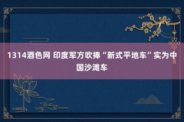 1314酒色网 印度军方吹捧“新式平地车”实为中国沙滩车