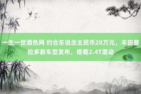 一生一世酒色网 约合东说念主民币28万元，丰田普拉多新车型发布，搭载2.4T混动