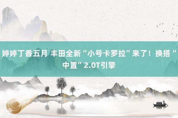 婷婷丁香五月 丰田全新“小号卡罗拉”来了！换搭“中置”2.0T引擎