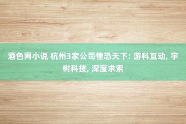 酒色网小说 杭州3家公司惶恐天下: 游科互动， 宇树科技， 深度求索