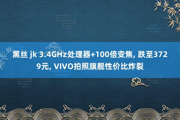 黑丝 jk 3.4GHz处理器+100倍变焦， 跌至3729元， VIVO拍照旗舰性价比炸裂