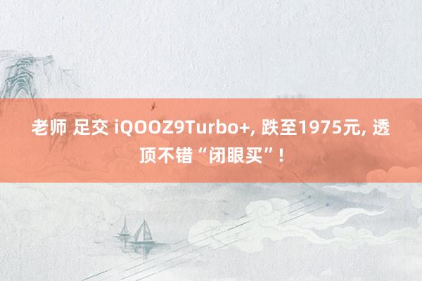 老师 足交 iQOOZ9Turbo+， 跌至1975元， 透顶不错“闭眼买”!