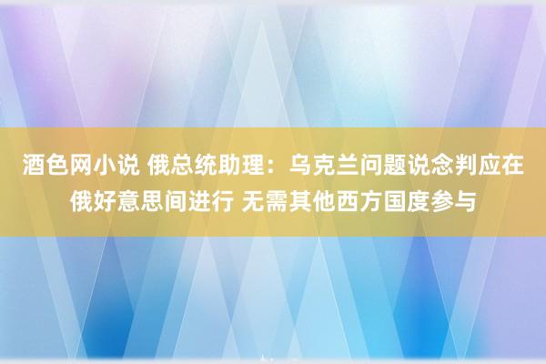 酒色网小说 俄总统助理：乌克兰问题说念判应在俄好意思间进行 无需其他西方国度参与