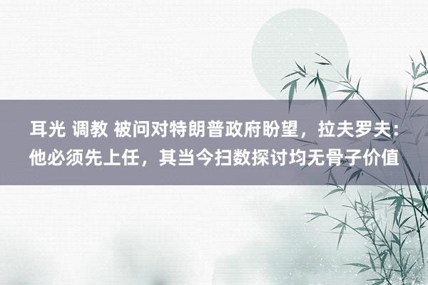 耳光 调教 被问对特朗普政府盼望，拉夫罗夫：他必须先上任，其当今扫数探讨均无骨子价值