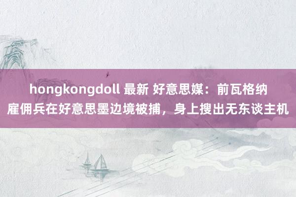 hongkongdoll 最新 好意思媒：前瓦格纳雇佣兵在好意思墨边境被捕，身上搜出无东谈主机