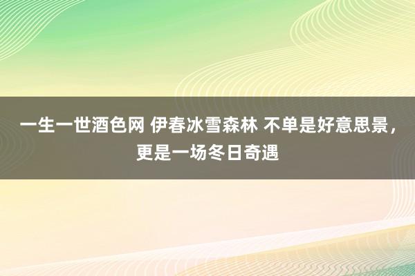 一生一世酒色网 伊春冰雪森林 不单是好意思景，更是一场冬日奇遇