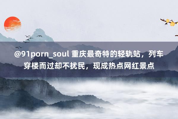 @91porn_soul 重庆最奇特的轻轨站，列车穿楼而过却不扰民，现成热点网红景点