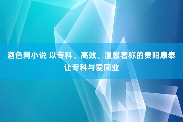 酒色网小说 以专科、高效、温馨著称的贵阳康泰让专科与爱同业