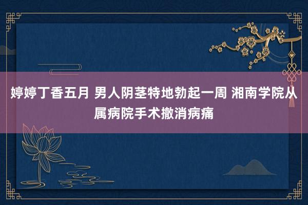 婷婷丁香五月 男人阴茎特地勃起一周 湘南学院从属病院手术撤消病痛