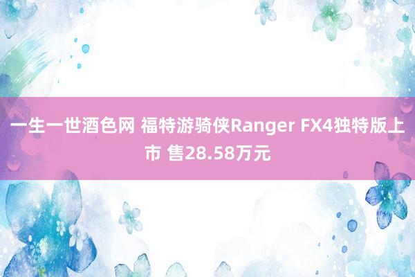 一生一世酒色网 福特游骑侠Ranger FX4独特版上市 售28.58万元