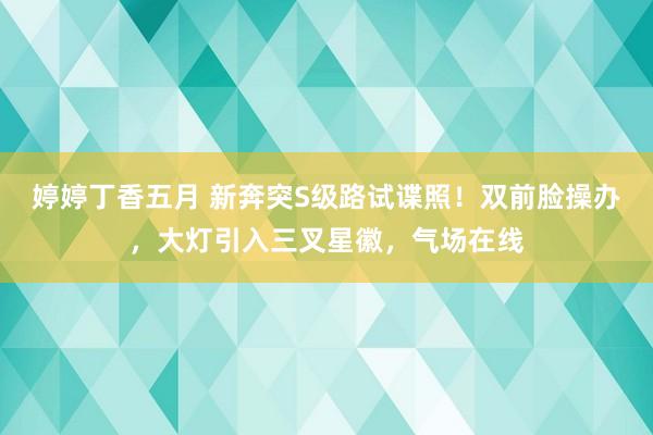 婷婷丁香五月 新奔突S级路试谍照！双前脸操办，大灯引入三叉星徽，气场在线