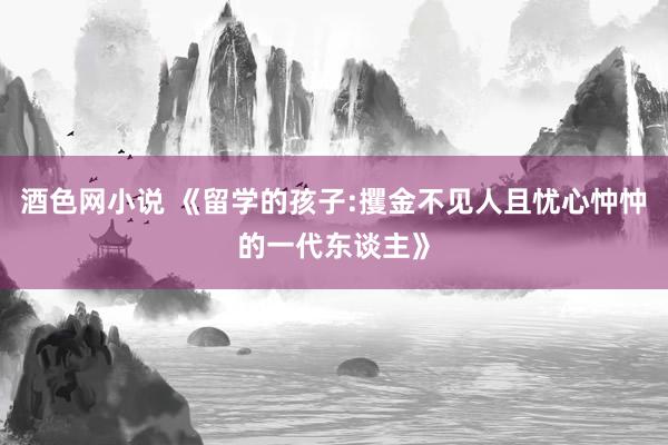 酒色网小说 《留学的孩子:攫金不见人且忧心忡忡的一代东谈主》