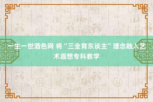 一生一世酒色网 将“三全育东谈主”理念融入艺术遐想专科教学