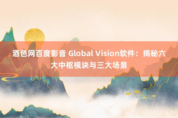 酒色网百度影音 Global Vision软件：揭秘六大中枢模块与三大场景